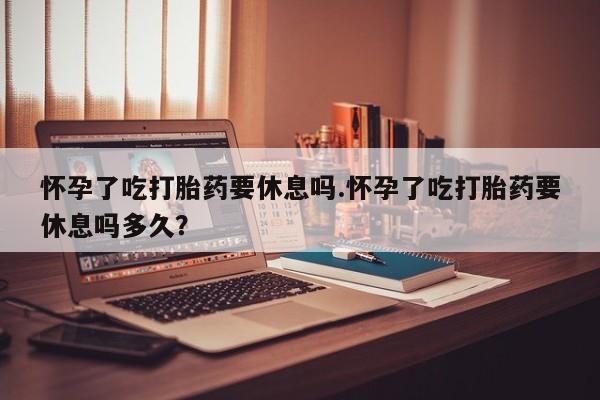 怀孕个月能不能用打胎药怀孕了吃打胎药要休息吗.怀孕了吃打胎药要休息吗多久？