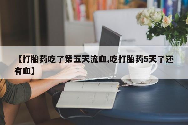怀孕个月能不能用打胎药【打胎药吃了第五天流血,吃打胎药5天了还有血】