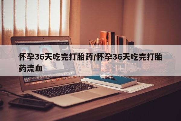 怀孕个月能不能用打胎药怀孕36天吃完打胎药/怀孕36天吃完打胎药流血