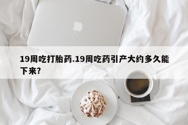 怀孕个月能不能用打胎药19周吃打胎药.19周吃药引产大约多久能下来？