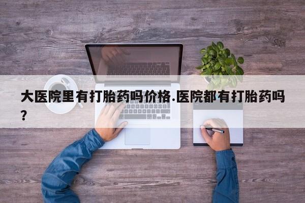 怀孕个月能不能用打胎药大医院里有打胎药吗价格.医院都有打胎药吗？