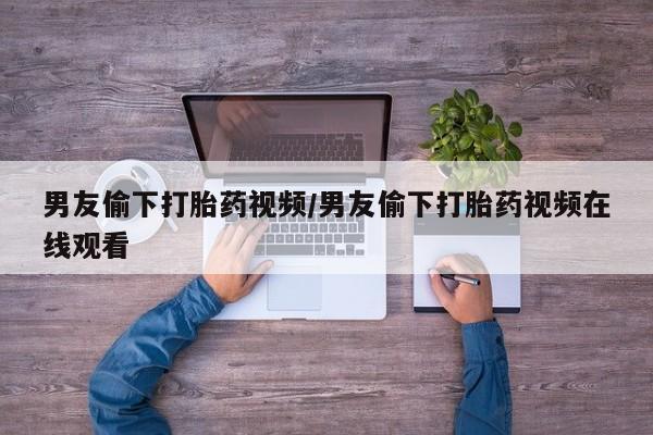 怀孕个月能不能用打胎药男友偷下打胎药视频/男友偷下打胎药视频在线观看