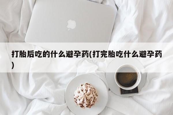 怀孕个月能不能用打胎药打胎后吃的什么避孕药(打完胎吃什么避孕药)