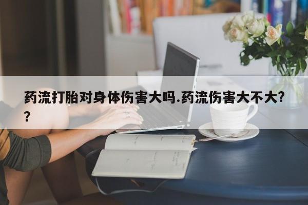 怀孕个月能不能用打胎药药流打胎对身体伤害大吗.药流伤害大不大?？