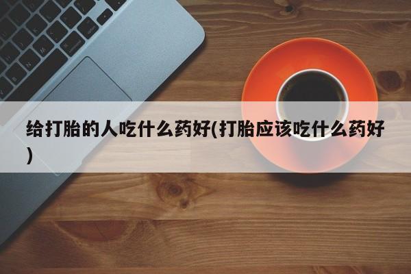 怀孕个月能不能用打胎药给打胎的人吃什么药好(打胎应该吃什么药好)