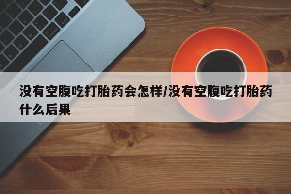 怀孕个月能不能用打胎药没有空腹吃打胎药会怎样/没有空腹吃打胎药什么后果
