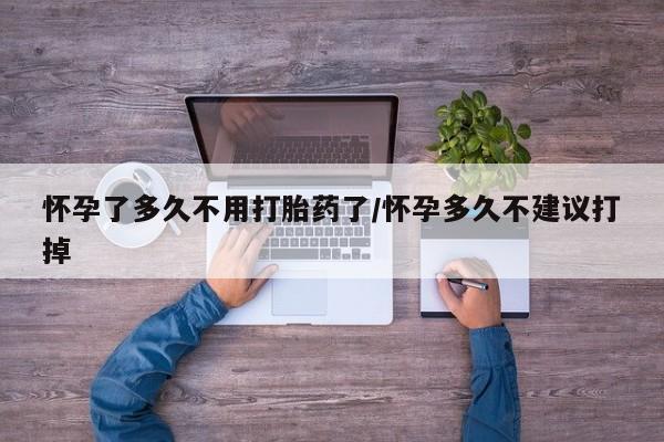 怀孕个月能不能用打胎药怀孕了多久不用打胎药了/怀孕多久不建议打掉