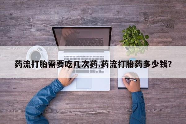 怀孕个月能不能用打胎药药流打胎需要吃几次药.药流打胎药多少钱？