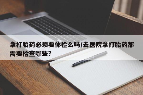 怀孕个月能不能用打胎药拿打胎药必须要体检么吗/去医院拿打胎药都需要检查哪些?