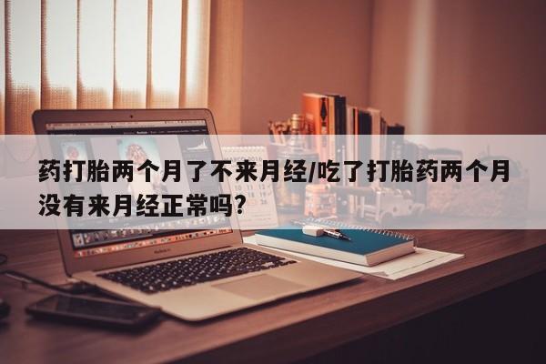 怀孕个月能不能用打胎药药打胎两个月了不来月经/吃了打胎药两个月没有来月经正常吗?