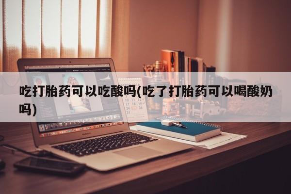 怀孕个月能不能用打胎药吃打胎药可以吃酸吗(吃了打胎药可以喝酸奶吗)