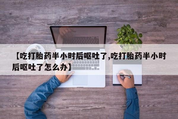 怀孕个月能不能用打胎药【吃打胎药半小时后呕吐了,吃打胎药半小时后呕吐了怎么办】