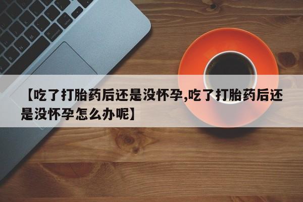 怀孕个月能不能用打胎药【吃了打胎药后还是没怀孕,吃了打胎药后还是没怀孕怎么办呢】