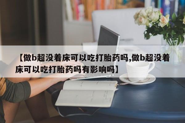 怀孕个月能不能用打胎药【做b超没着床可以吃打胎药吗,做b超没着床可以吃打胎药吗有影响吗】