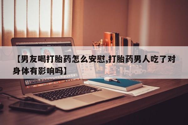 怀孕个月能不能用打胎药【男友喝打胎药怎么安慰,打胎药男人吃了对身体有影响吗】