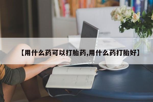 怀孕个月能不能用打胎药【用什么药可以打胎药,用什么药打胎好】