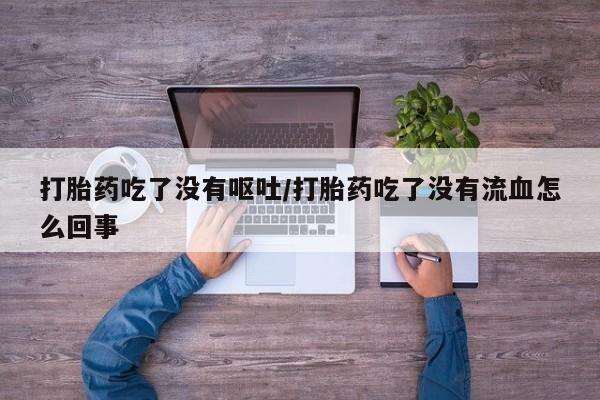 怀孕个月能不能用打胎药打胎药吃了没有呕吐/打胎药吃了没有流血怎么回事