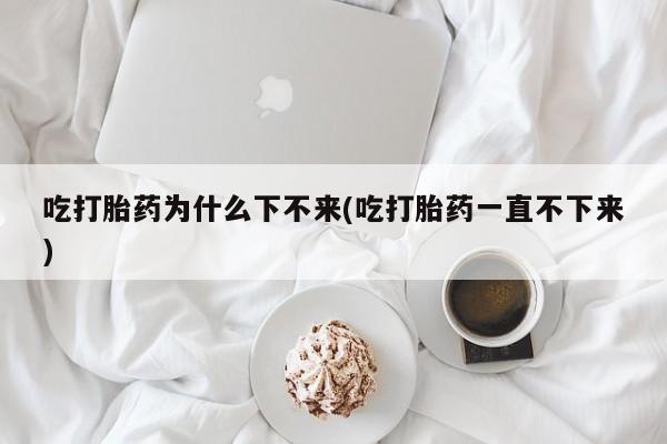 怀孕个月能不能用打胎药吃打胎药为什么下不来(吃打胎药一直不下来)