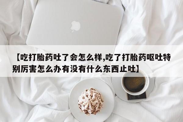 怀孕个月能不能用打胎药【吃打胎药吐了会怎么样,吃了打胎药呕吐特别厉害怎么办有没有什么东西止吐】