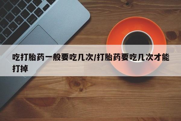 怀孕个月能不能用打胎药吃打胎药一般要吃几次/打胎药要吃几次才能打掉