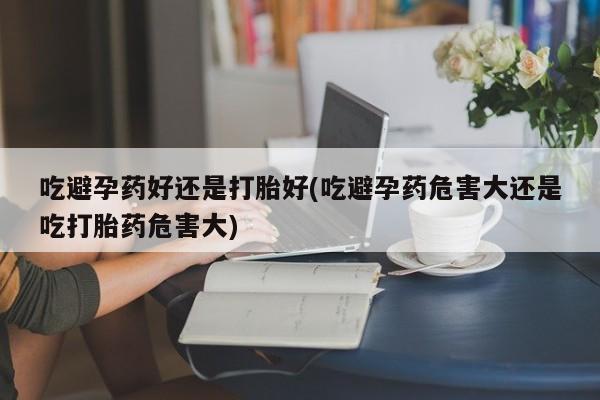 怀孕个月能不能用打胎药吃避孕药好还是打胎好(吃避孕药危害大还是吃打胎药危害大)