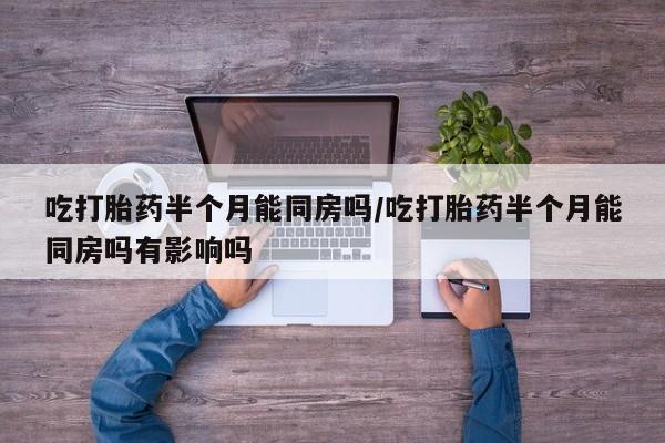 怀孕个月能不能用打胎药吃打胎药半个月能同房吗/吃打胎药半个月能同房吗有影响吗