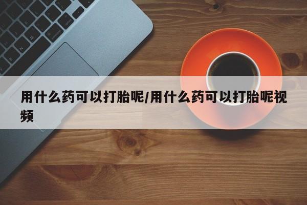 怀孕个月能不能用打胎药用什么药可以打胎呢/用什么药可以打胎呢视频