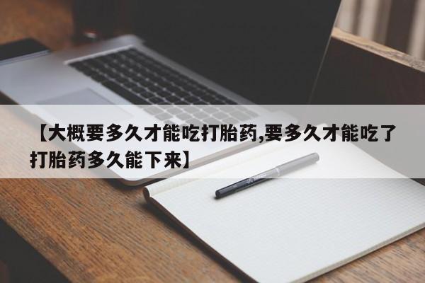 怀孕个月能不能用打胎药【大概要多久才能吃打胎药,要多久才能吃了打胎药多久能下来】