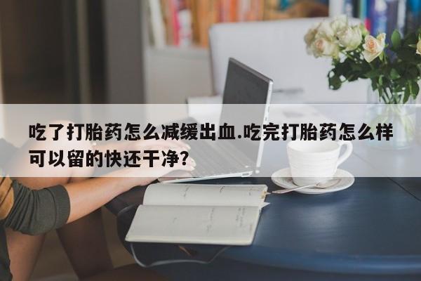 怀孕个月能不能用打胎药吃了打胎药怎么减缓出血.吃完打胎药怎么样可以留的快还干净？