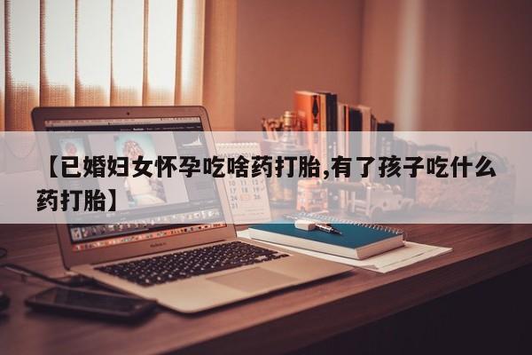 怀孕个月能不能用打胎药【已婚妇女怀孕吃啥药打胎,有了孩子吃什么药打胎】