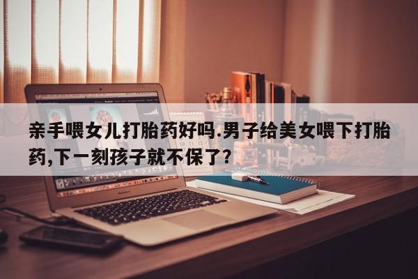怀孕个月能不能用打胎药亲手喂女儿打胎药好吗.男子给美女喂下打胎药,下一刻孩子就不保了？