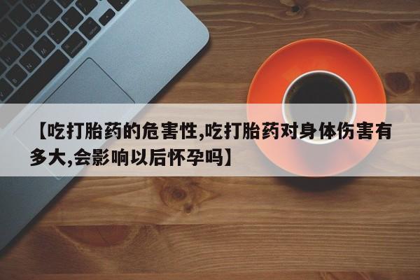 怀孕个月能不能用打胎药【吃打胎药的危害性,吃打胎药对身体伤害有多大,会影响以后怀孕吗】