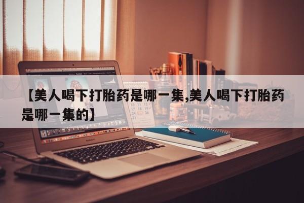 怀孕个月能不能用打胎药【美人喝下打胎药是哪一集,美人喝下打胎药是哪一集的】