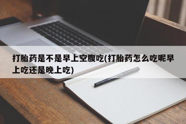 怀孕个月能不能用打胎药打胎药是不是早上空腹吃(打胎药怎么吃呢早上吃还是晚上吃)