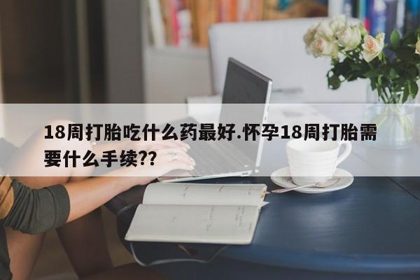 怀孕个月能不能用打胎药18周打胎吃什么药最好.怀孕18周打胎需要什么手续?？
