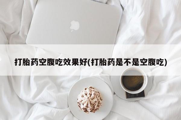 怀孕个月能不能用打胎药打胎药空腹吃效果好(打胎药是不是空腹吃)