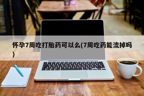 怀孕个月能不能用打胎药怀孕7周吃打胎药可以么(7周吃药能流掉吗)