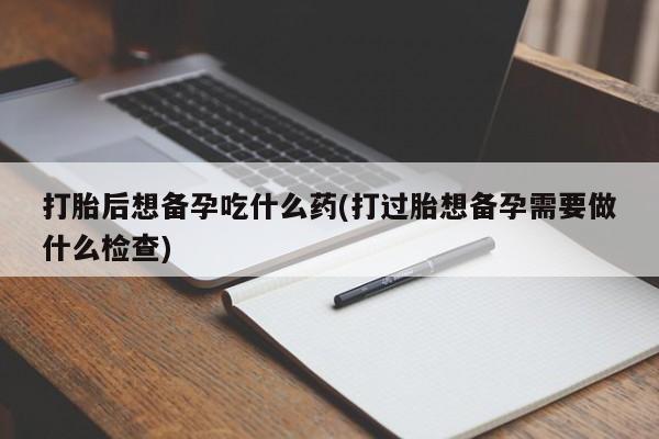 怀孕个月能不能用打胎药打胎后想备孕吃什么药(打过胎想备孕需要做什么检查)