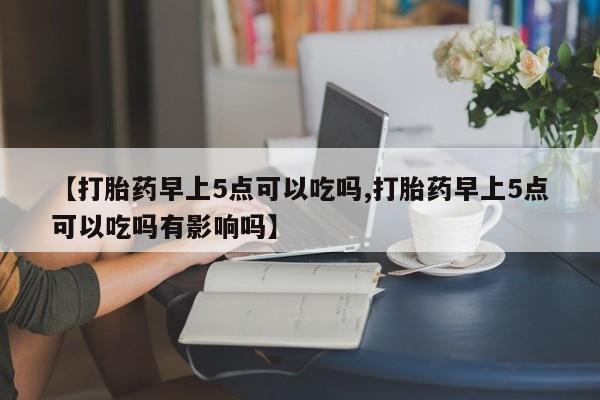 怀孕个月能不能用打胎药【打胎药早上5点可以吃吗,打胎药早上5点可以吃吗有影响吗】