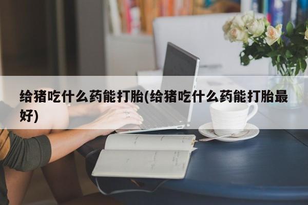 怀孕个月能不能用打胎药给猪吃什么药能打胎(给猪吃什么药能打胎最好)