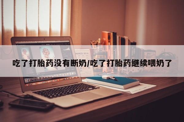 怀孕个月能不能用打胎药吃了打胎药没有断奶/吃了打胎药继续喂奶了