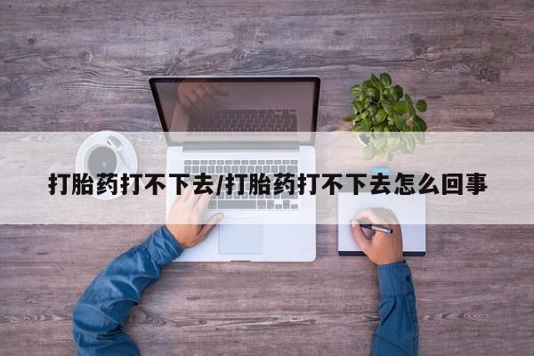 怀孕个月能不能用打胎药打胎药打不下去/打胎药打不下去怎么回事