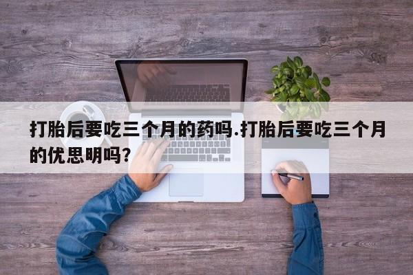 怀孕个月能不能用打胎药打胎后要吃三个月的药吗.打胎后要吃三个月的优思明吗？