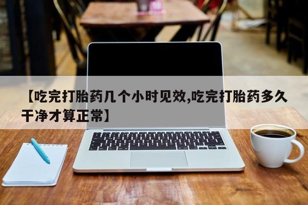 怀孕个月能不能用打胎药【吃完打胎药几个小时见效,吃完打胎药多久干净才算正常】