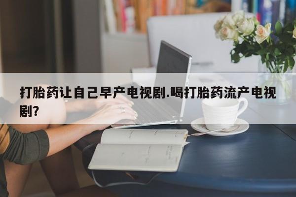 怀孕个月能不能用打胎药打胎药让自己早产电视剧.喝打胎药流产电视剧？