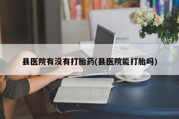 怀孕个月能不能用打胎药县医院有没有打胎药(县医院能打胎吗)