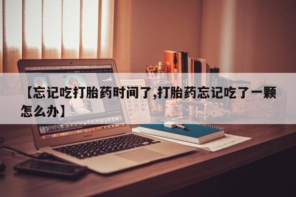 怀孕个月能不能用打胎药【忘记吃打胎药时间了,打胎药忘记吃了一颗怎么办】