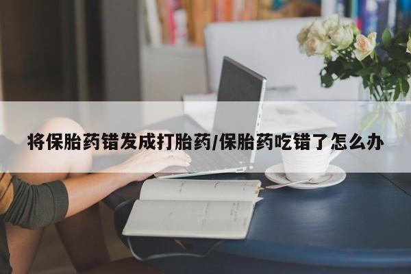 怀孕个月能不能用打胎药将保胎药错发成打胎药/保胎药吃错了怎么办