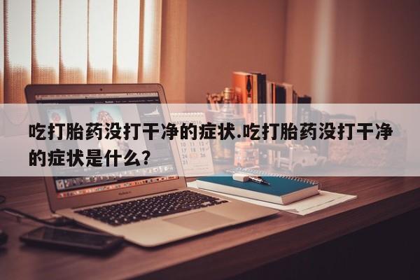 怀孕个月能不能用打胎药吃打胎药没打干净的症状.吃打胎药没打干净的症状是什么？