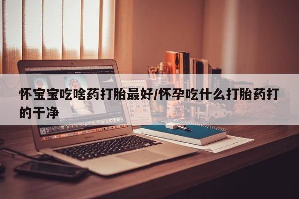 怀孕个月能不能用打胎药怀宝宝吃啥药打胎最好/怀孕吃什么打胎药打的干净